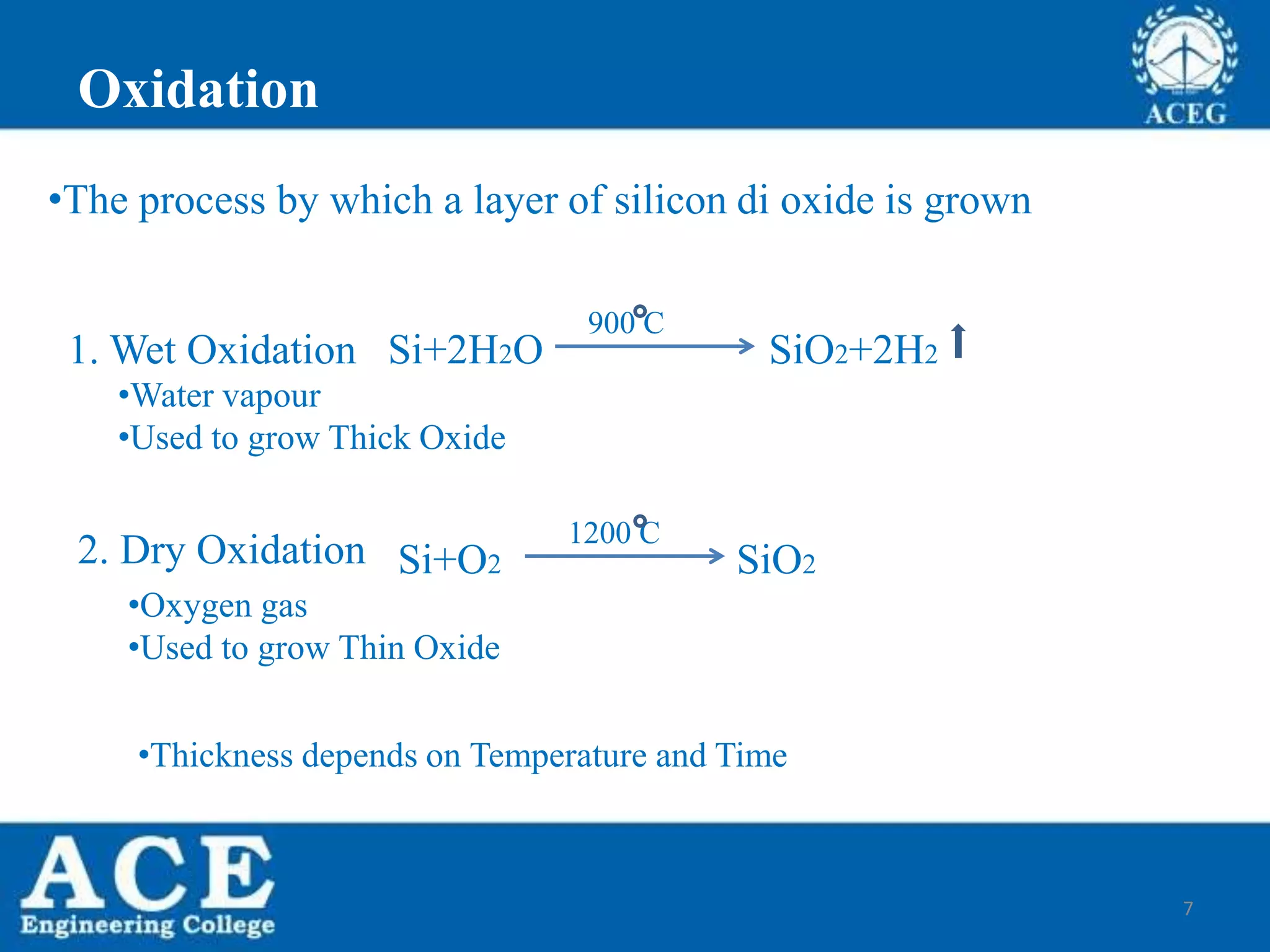 7
Oxidation
Si+O2 SiO2
1200 C
1. Wet Oxidation
•Water vapour
•Used to grow Thick Oxide
•Oxygen gas
•Used to grow Thin Oxide
2. Dry Oxidation
Si+2H2O SiO2+2H2
900 C
•Thickness depends on Temperature and Time
•The process by which a layer of silicon di oxide is grown
 