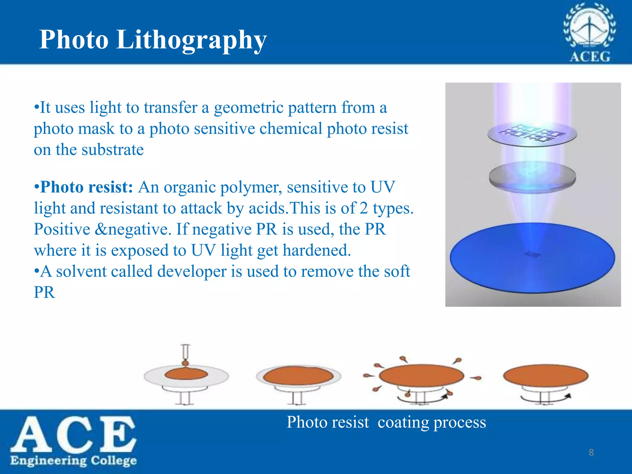 8
Photo Lithography
•It uses light to transfer a geometric pattern from a
photo mask to a photo sensitive chemical photo resist
on the substrate
•Photo resist: An organic polymer, sensitive to UV
light and resistant to attack by acids.This is of 2 types.
Positive &negative. If negative PR is used, the PR
where it is exposed to UV light get hardened.
•A solvent called developer is used to remove the soft
PR
Photo resist coating process
 