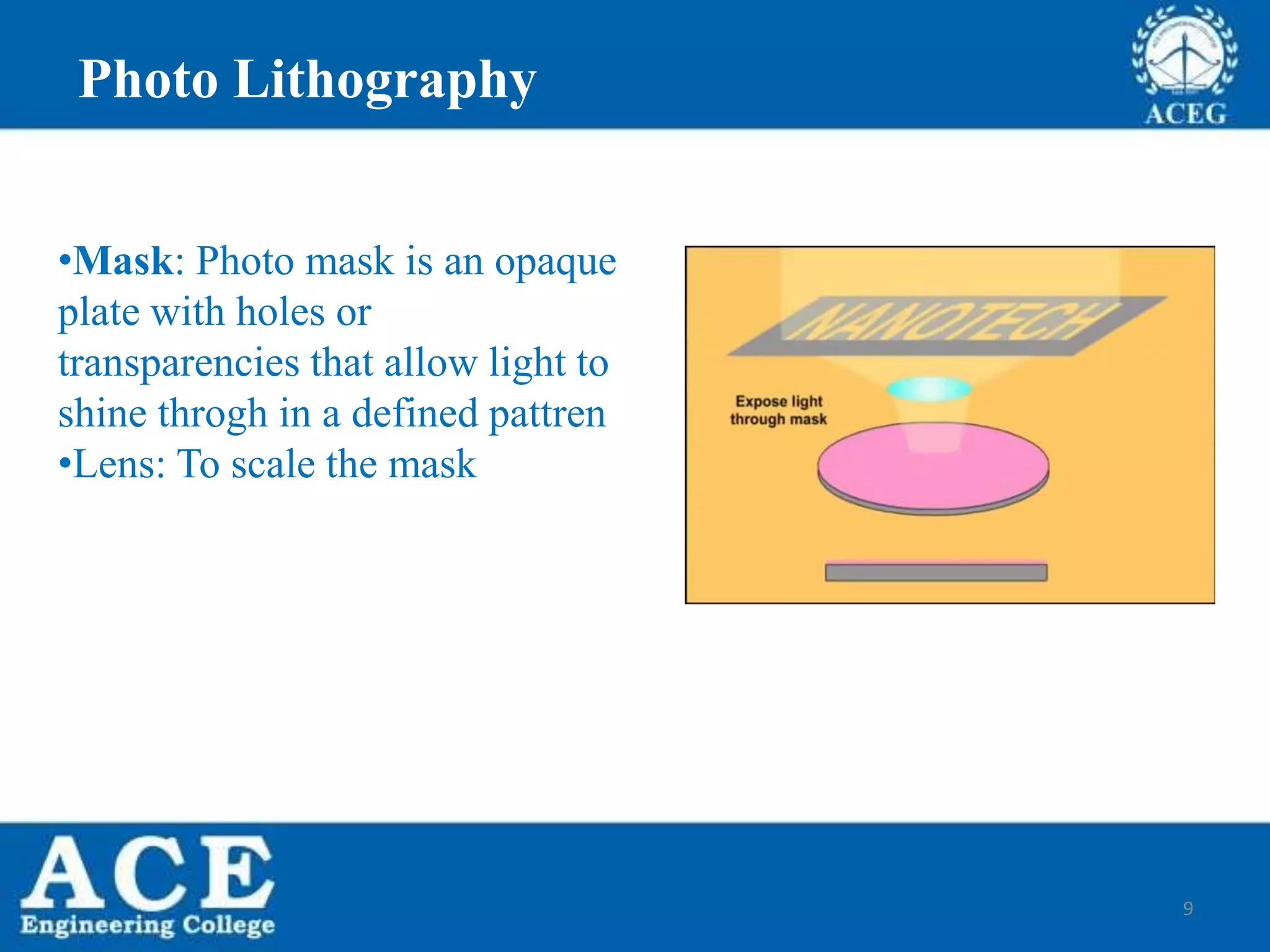 9
•Mask: Photo mask is an opaque
plate with holes or
transparencies that allow light to
shine throgh in a defined pattren
•Lens: To scale the mask
Photo Lithography
 