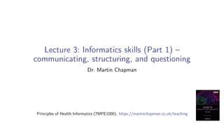 Lecture 3: Informatics skills (Part 1) –
communicating, structuring, and questioning
Dr. Martin Chapman
Principles of Health Informatics (7MPE1000). https://martinchapman.co.uk/teaching
 
