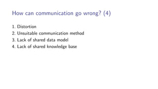How can communication go wrong? (4)
1. Distortion
2. Unsuitable communication method
3. Lack of shared data model
4. Lack of shared knowledge base
 