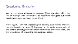 Questioning: Evaluation
We can use query performance measures (from statistics, which has
lots of overlaps with informatics) to determine how good our search
queries were once we have issued them.
Note: Again, I am not suggesting we actually quantitively evaluate
our questions in this way (!), however this is, again, an example of
the type of thinking concepts from informatics provide us with, and
the importance of evaluating the questions asked.
 
