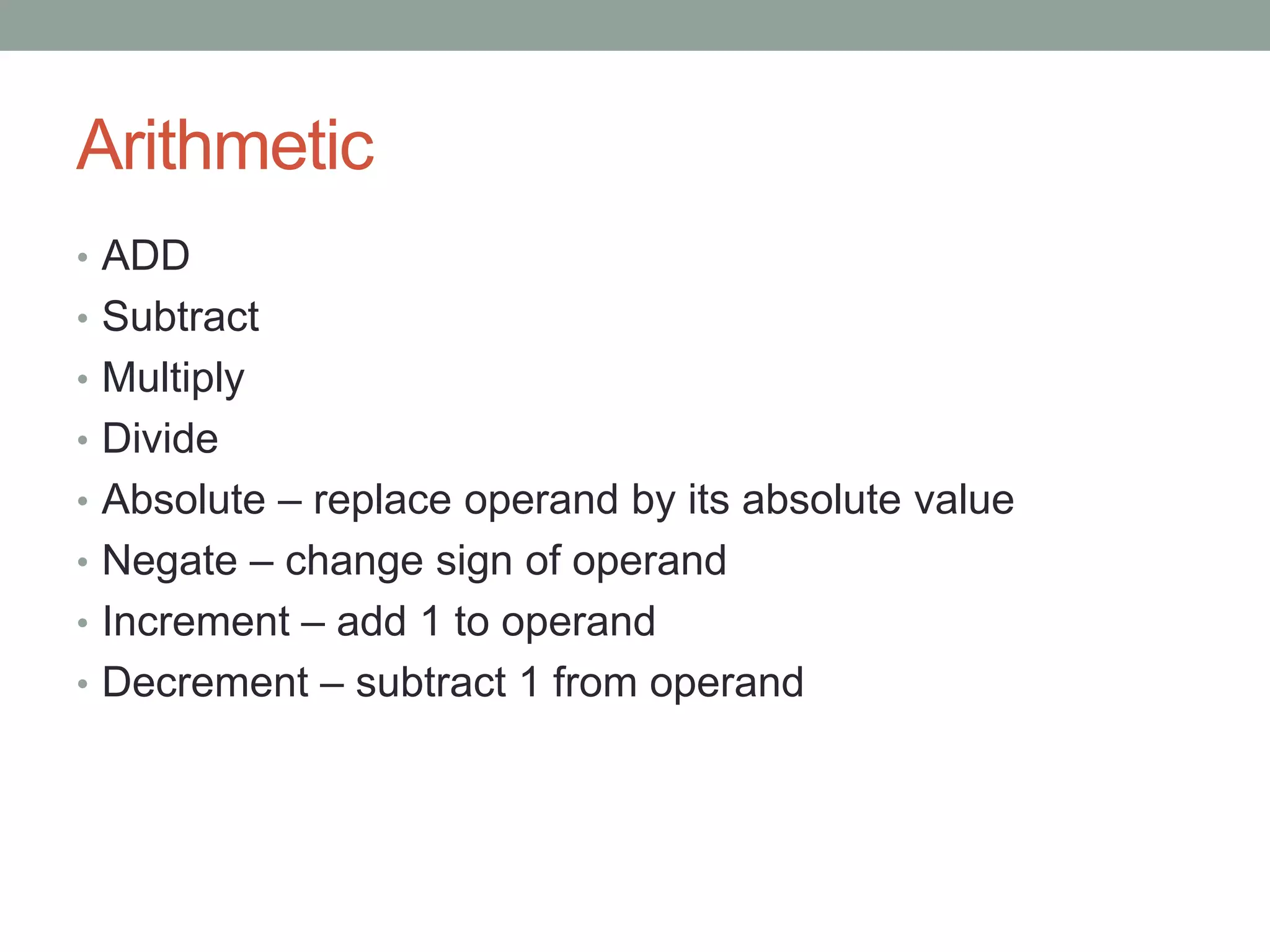 Arithmetic
• ADD
• Subtract
• Multiply
• Divide
• Absolute – replace operand by its absolute value
• Negate – change sign of operand
• Increment – add 1 to operand
• Decrement – subtract 1 from operand
 