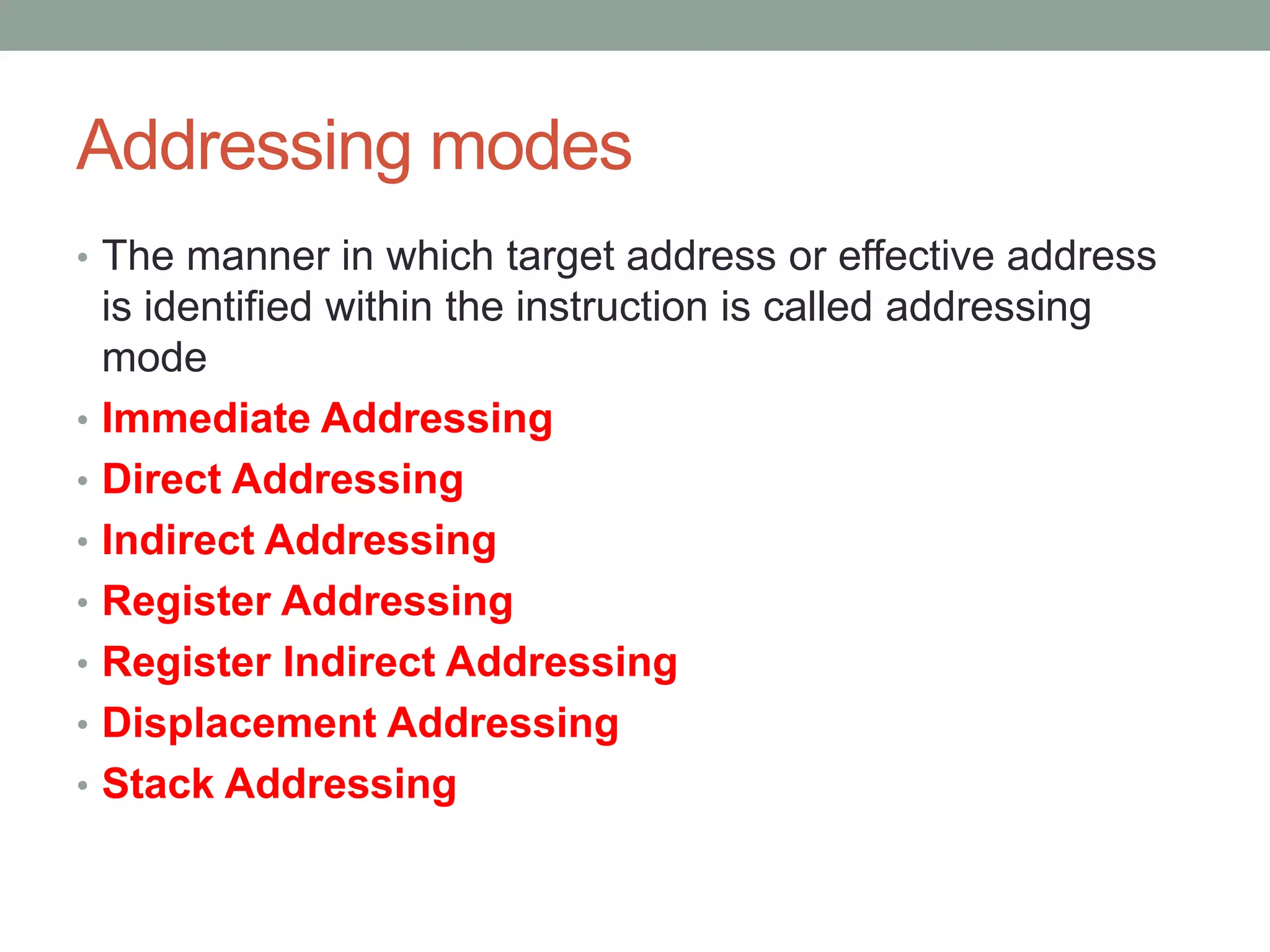 Addressing modes
• The manner in which target address or effective address
    is identified within the instruction is called addressing
    mode
•   Immediate Addressing
•   Direct Addressing
•   Indirect Addressing
•   Register Addressing
•   Register Indirect Addressing
•   Displacement Addressing
•   Stack Addressing
 