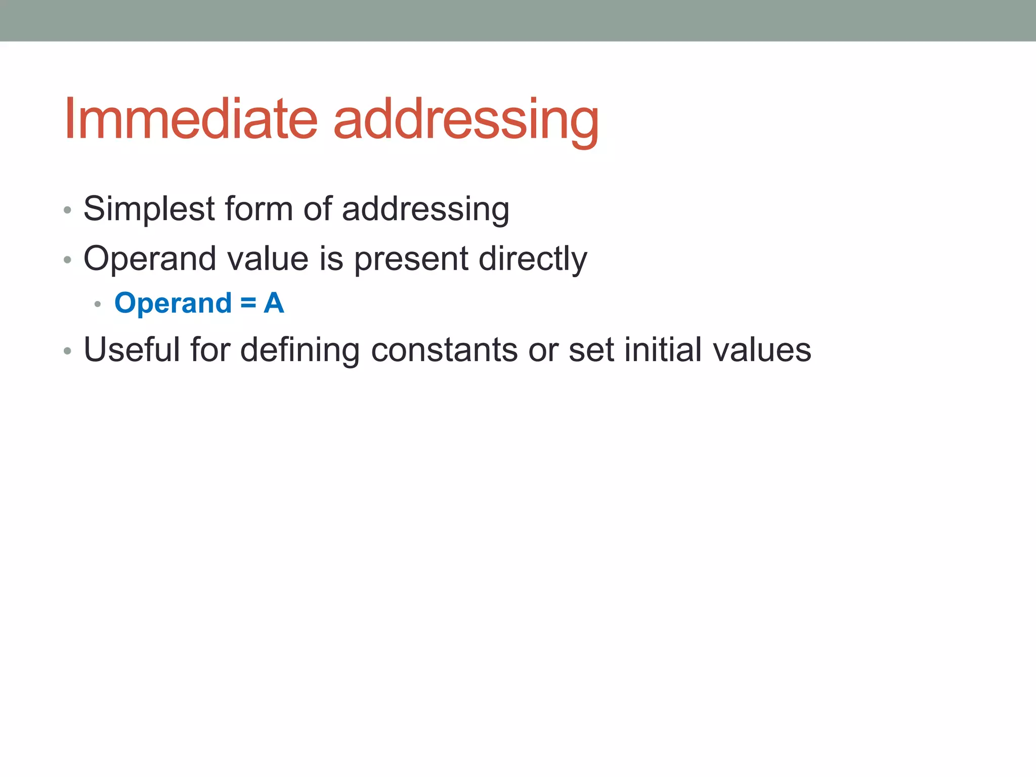 Immediate addressing
• Simplest form of addressing
• Operand value is present directly
  • Operand = A
• Useful for defining constants or set initial values
 