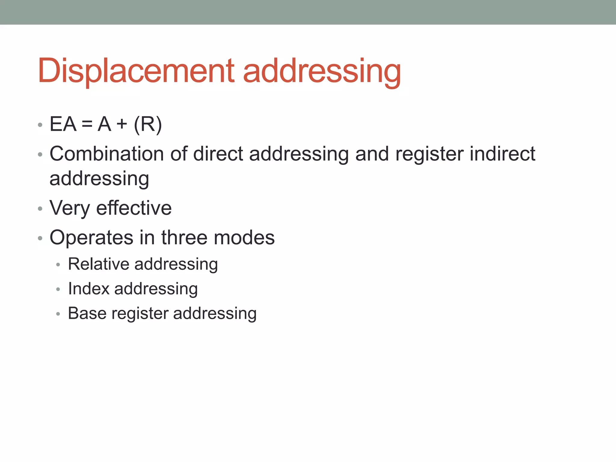 Displacement addressing
• EA = A + (R)
• Combination of direct addressing and register indirect
  addressing
• Very effective
• Operates in three modes
  • Relative addressing
  • Index addressing
  • Base register addressing
 