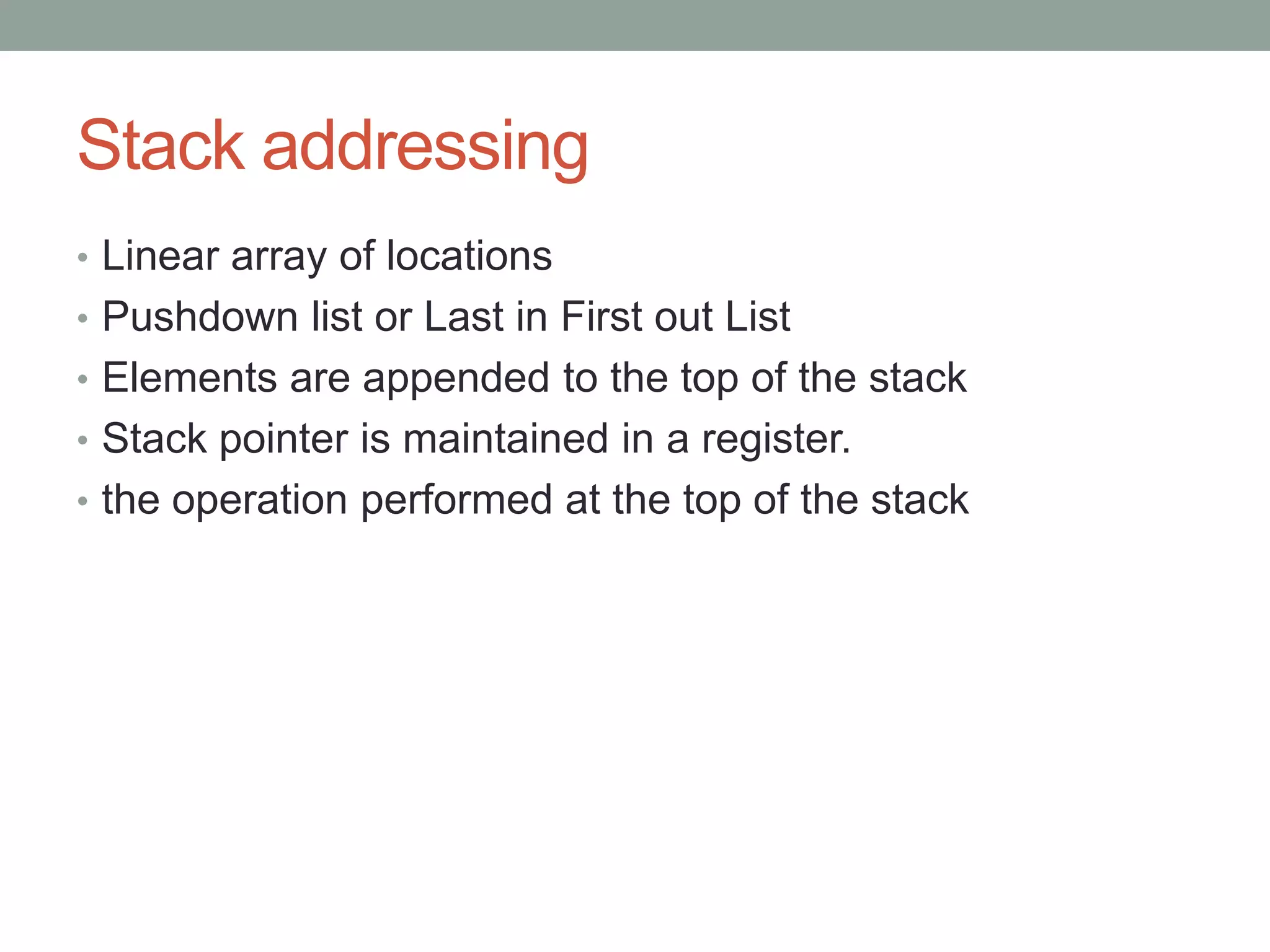 Stack addressing
• Linear array of locations
• Pushdown list or Last in First out List
• Elements are appended to the top of the stack
• Stack pointer is maintained in a register.
• the operation performed at the top of the stack
 
