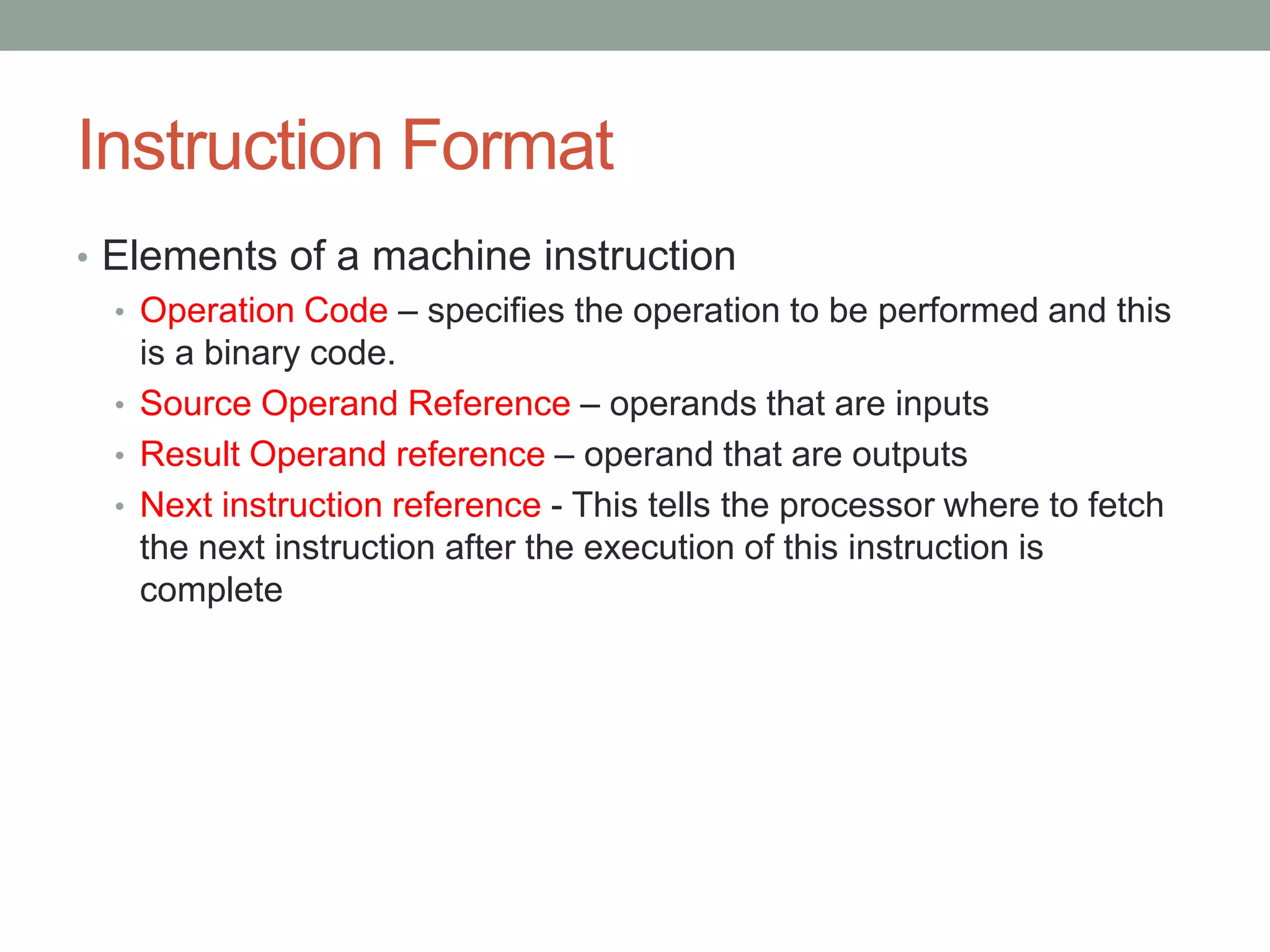 Instruction Format
• Elements of a machine instruction
  • Operation Code – specifies the operation to be performed and this
    is a binary code.
  • Source Operand Reference – operands that are inputs
  • Result Operand reference – operand that are outputs
  • Next instruction reference - This tells the processor where to fetch
    the next instruction after the execution of this instruction is
    complete
 
