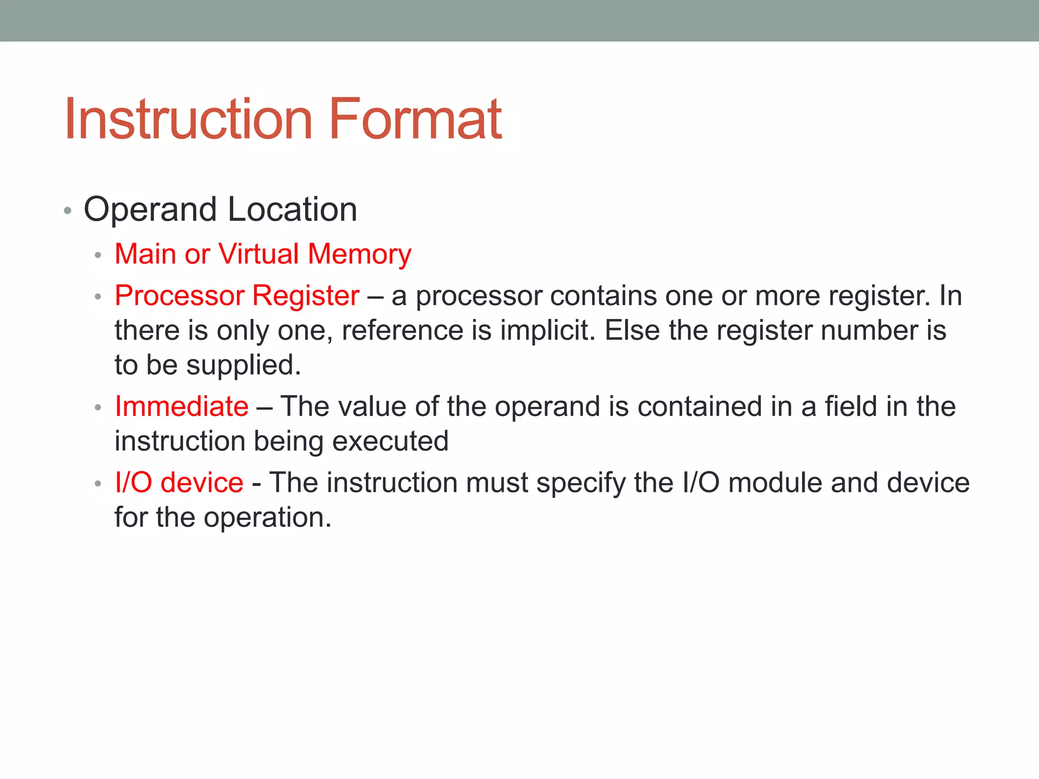 Instruction Format
• Operand Location
  • Main or Virtual Memory
  • Processor Register – a processor contains one or more register. In
    there is only one, reference is implicit. Else the register number is
    to be supplied.
  • Immediate – The value of the operand is contained in a field in the
    instruction being executed
  • I/O device - The instruction must specify the I/O module and device
    for the operation.
 