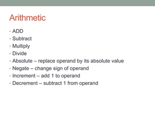 Arithmetic
• ADD
• Subtract
• Multiply
• Divide
• Absolute – replace operand by its absolute value
• Negate – change sign of operand
• Increment – add 1 to operand
• Decrement – subtract 1 from operand
 