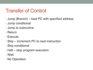 Transfer of Control
• Jump (Branch) – load PC with specified address
• Jump conditional
• Jump to subroutine
• Return
• Execute
• Skip – increment PC to next instruction
• Skip conditional
• Halt – stop program execution
• Wait
• No Operation
 