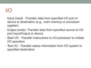 I/O
• Input (read) -Transfer data from specified I/O port or
  device to destination (e.g., main memory or processor
  register)
• Output (write) -Transfer data from specified source to I/O
  port Input/Output or device
• Start I/O -Transfer instructions to I/O processor to initiate
  I/O operation
• Test I/O -Transfer status information from I/O system to
  specified destination
 