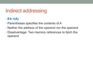 Indirect addressing
• EA =(A)
• Parentheses specifies the contents of A
• Neither the address of the operand nor the operand
• Disadvantage: Two memory references to fetch the
 operand
 