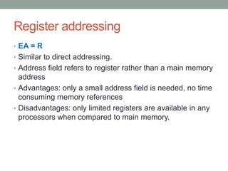 Register addressing
• EA = R
• Similar to direct addressing.
• Address field refers to register rather than a main memory
  address
• Advantages: only a small address field is needed, no time
  consuming memory references
• Disadvantages: only limited registers are available in any
  processors when compared to main memory.
 