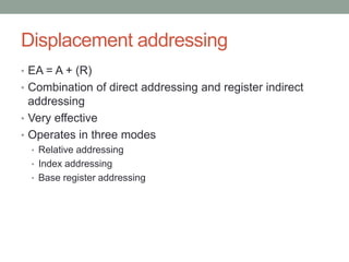 Displacement addressing
• EA = A + (R)
• Combination of direct addressing and register indirect
  addressing
• Very effective
• Operates in three modes
  • Relative addressing
  • Index addressing
  • Base register addressing
 