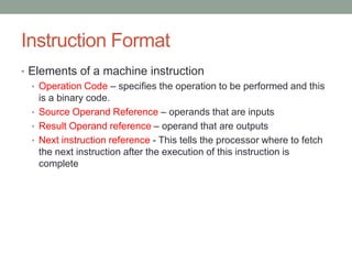 Instruction Format
• Elements of a machine instruction
  • Operation Code – specifies the operation to be performed and this
    is a binary code.
  • Source Operand Reference – operands that are inputs
  • Result Operand reference – operand that are outputs
  • Next instruction reference - This tells the processor where to fetch
    the next instruction after the execution of this instruction is
    complete
 