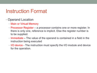 Instruction Format
• Operand Location
  • Main or Virtual Memory
  • Processor Register – a processor contains one or more register. In
    there is only one, reference is implicit. Else the register number is
    to be supplied.
  • Immediate – The value of the operand is contained in a field in the
    instruction being executed
  • I/O device - The instruction must specify the I/O module and device
    for the operation.
 