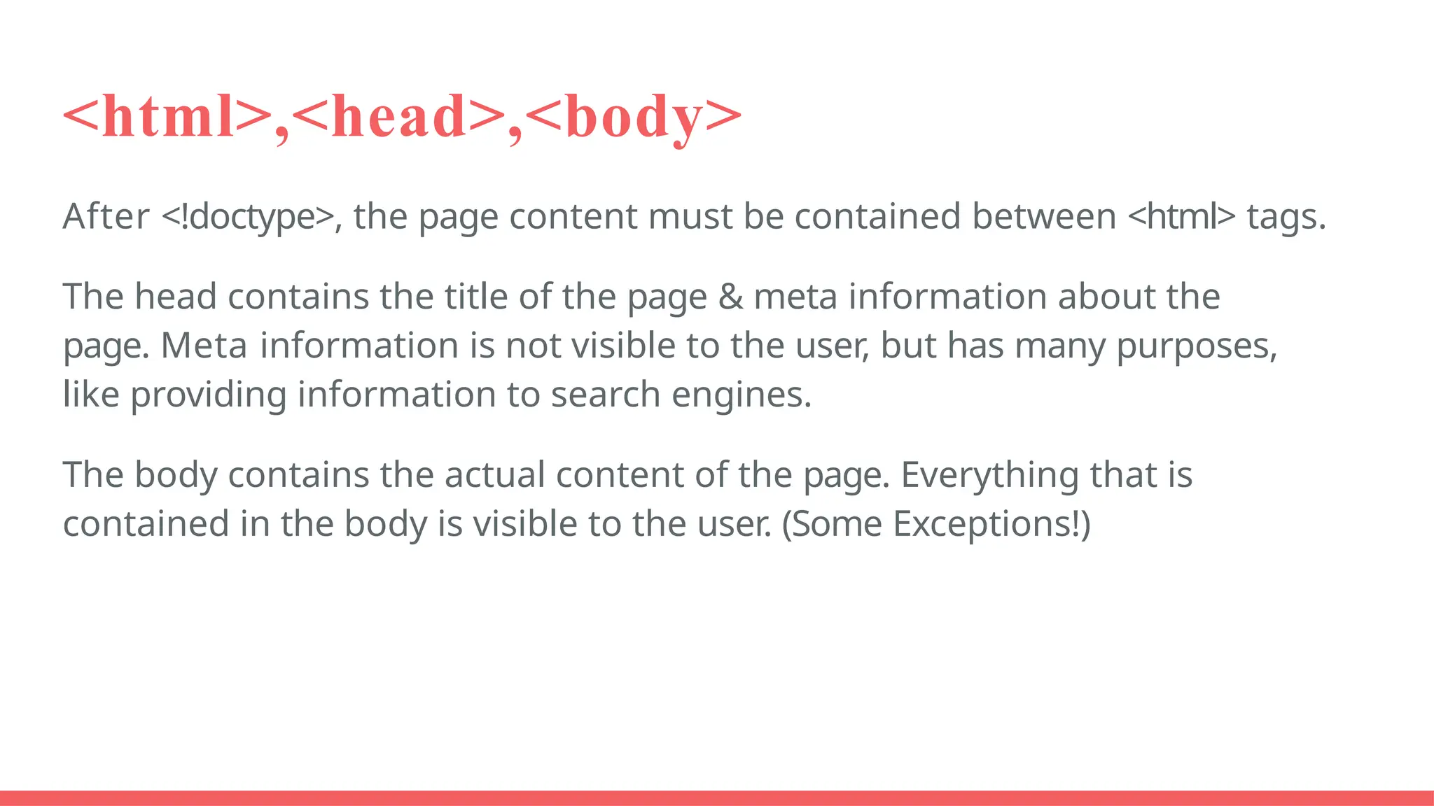 <html>,<head>,<body>
After <!doctype>, the page content must be contained between <html> tags.
The head contains the title of the page & meta information about the
page. Meta information is not visible to the user, but has many purposes,
like providing information to search engines.
The body contains the actual content of the page. Everything that is
contained in the body is visible to the user. (Some Exceptions!)
 