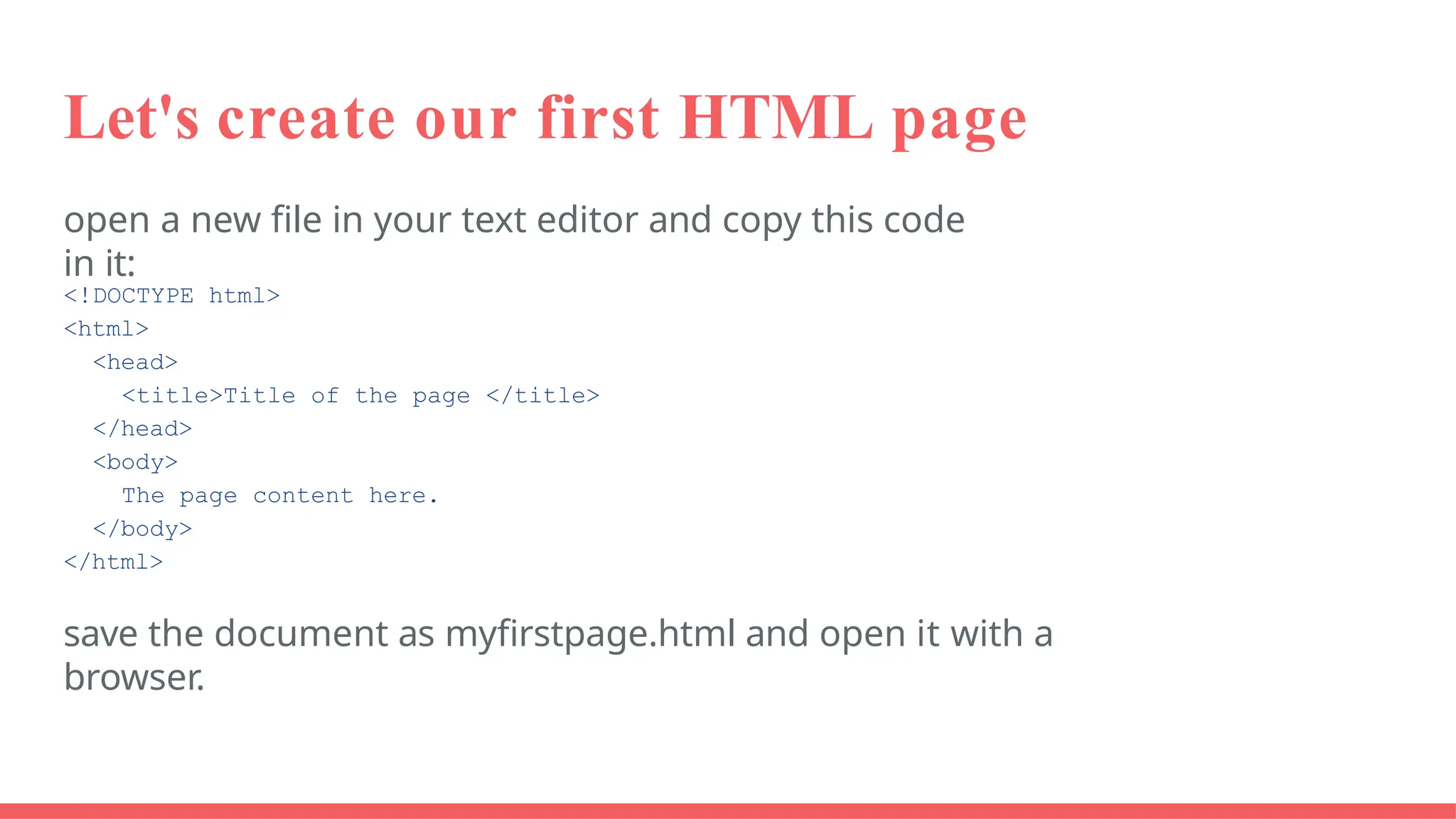 Let's create our first HTML page
open a new file in your text editor and copy this code
in it:
<!DOCTYPE html>
<html>
<head>
<title>Title of the page </title>
</head>
<body>
The page content here.
</body>
</html>
save the document as myfirstpage.html and open it with a
browser.
 