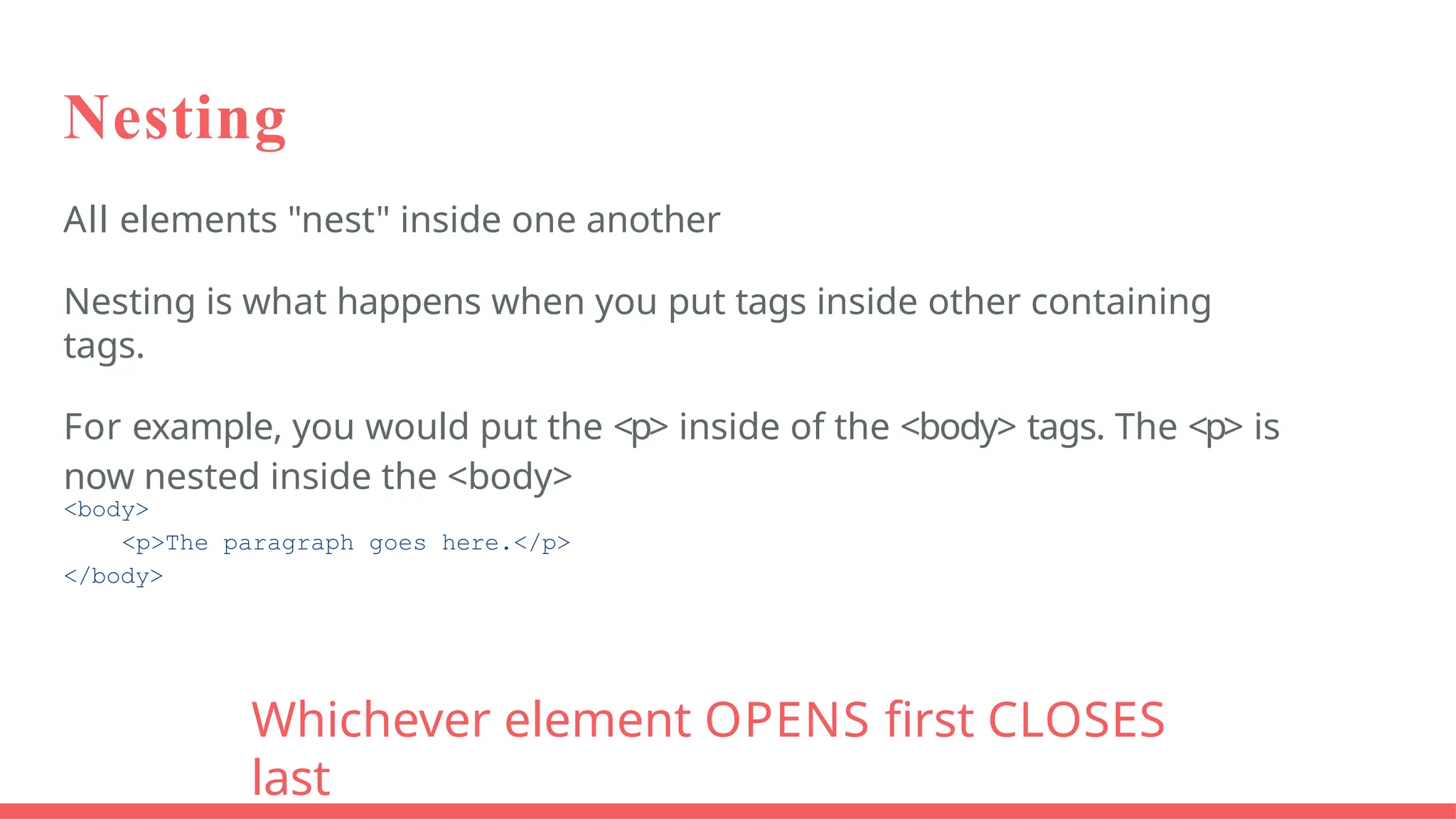 Nesting
All elements "nest" inside one another
Nesting is what happens when you put tags inside other containing
tags.
For example, you would put the <p> inside of the <body> tags. The <p> is
now nested inside the <body>
<body>
<p>The paragraph goes here.</p>
</body>
Whichever element OPENS first CLOSES
last
 