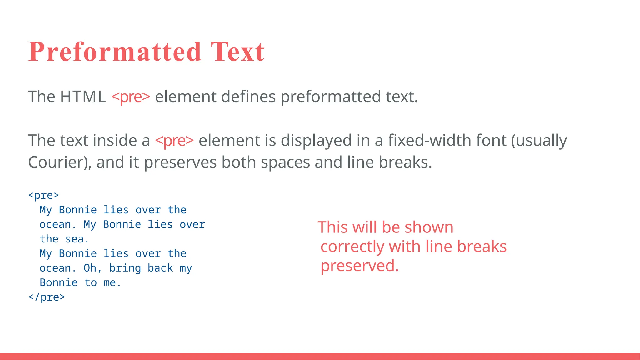 Preformatted Text
The HTML <pre> element defines preformatted text.
The text inside a <pre> element is displayed in a fixed-width font (usually
Courier), and it preserves both spaces and line breaks.
<pre>
My Bonnie lies over the
ocean. My Bonnie lies over
the sea.
My Bonnie lies over the
ocean. Oh, bring back my
Bonnie to me.
</pre>
This will be shown
correctly with line breaks
preserved.
 
