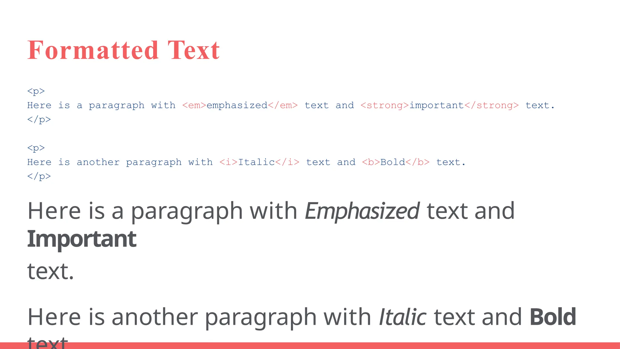 Formatted Text
<p>
Here is a paragraph with <em>emphasized</em> text and <strong>important</strong> text.
</p>
<p>
Here is another paragraph with <i>Italic</i> text and <b>Bold</b> text.
</p>
Here is a paragraph with Emphasized text and
Important
text.
Here is another paragraph with Italic text and Bold
 