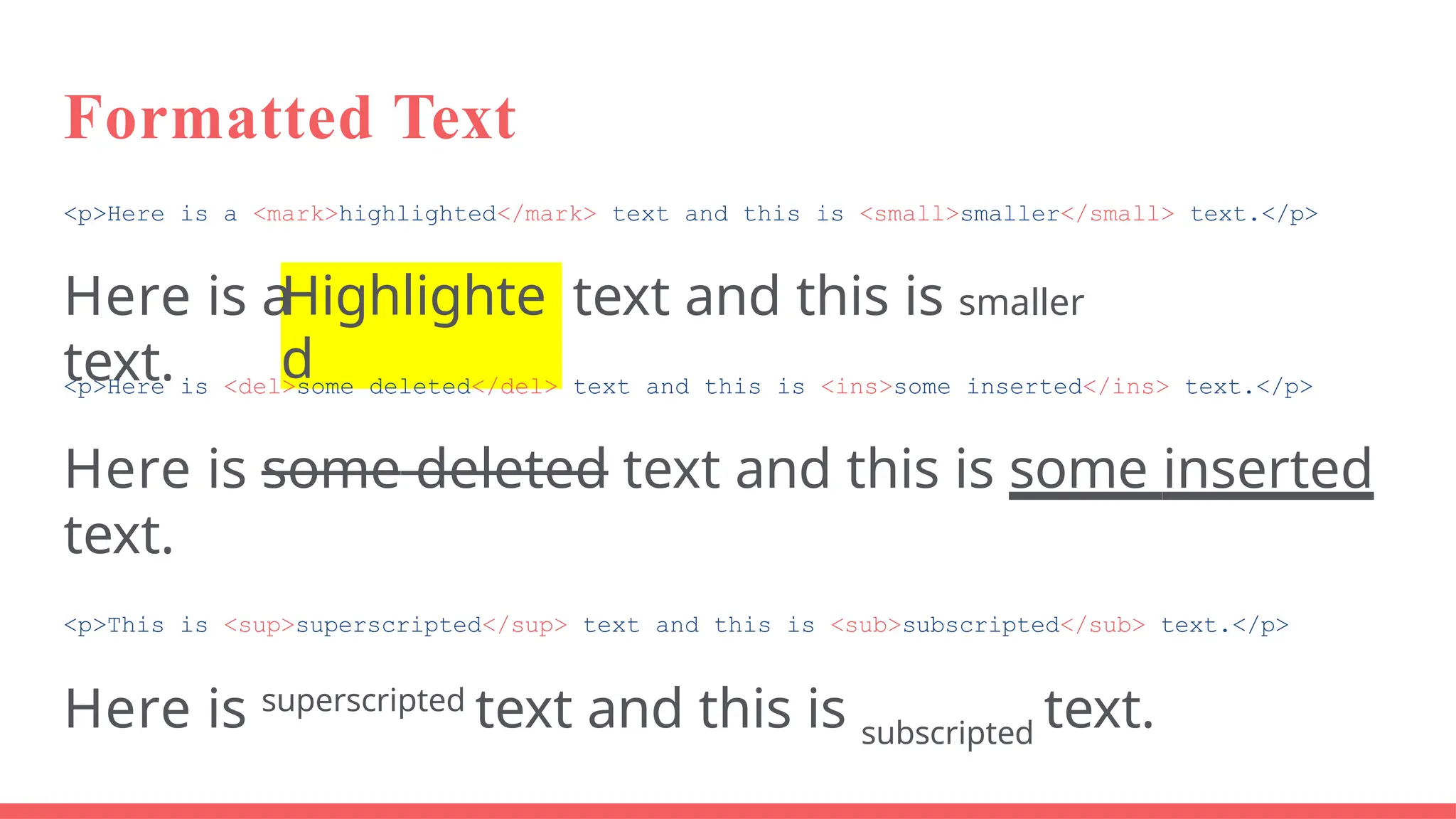 Formatted Text
<p>Here is a <mark>highlighted</mark> text and this is <small>smaller</small> text.</p>
Highlighte
d
Here is a text and this is smaller
text.
<p>Here is <del>some deleted</del> text and this is <ins>some inserted</ins> text.</p>
Here is some deleted text and this is some inserted
text.
<p>This is <sup>superscripted</sup> text and this is <sub>subscripted</sub> text.</p>
Here is superscripted
text and this is subscripted
text.
 