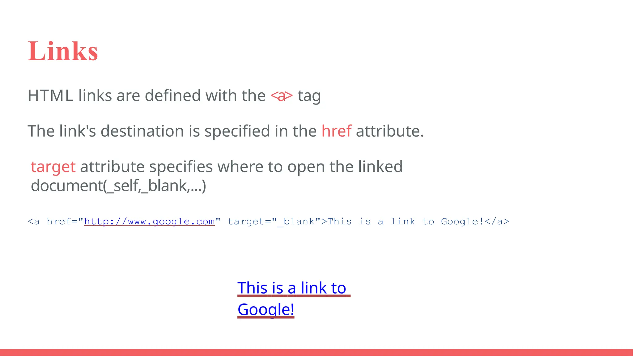Links
HTML links are defined with the <a> tag
The link's destination is specified in the href attribute.
target attribute specifies where to open the linked
document(_self,_blank,...)
<a href="http://www.google.com" target="_blank">This is a link to Google!</a>
This is a link to
Google!
 