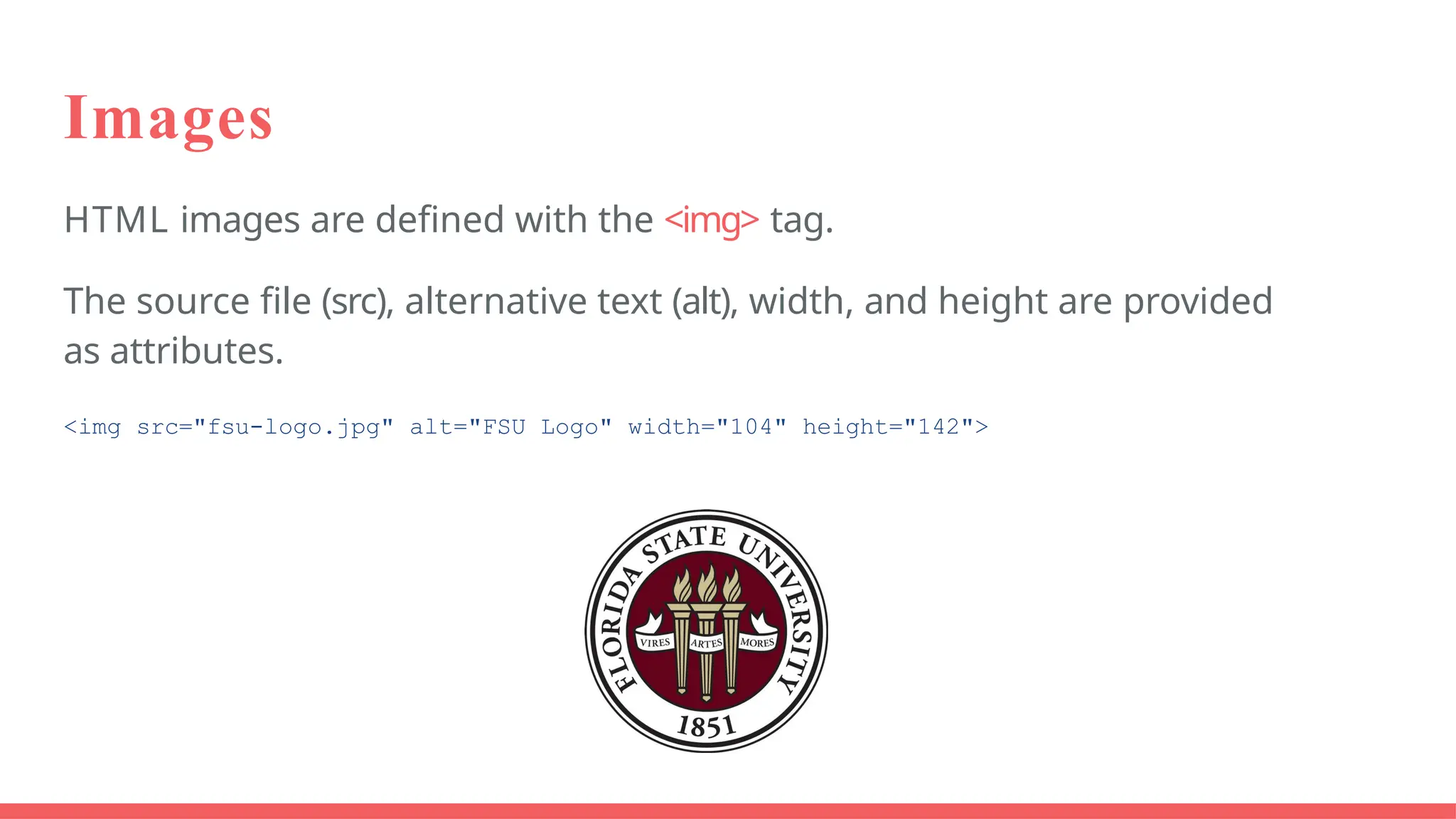 Images
HTML images are defined with the <img> tag.
The source file (src), alternative text (alt), width, and height are provided
as attributes.
<img src="fsu-logo.jpg" alt="FSU Logo" width="104" height="142">
 