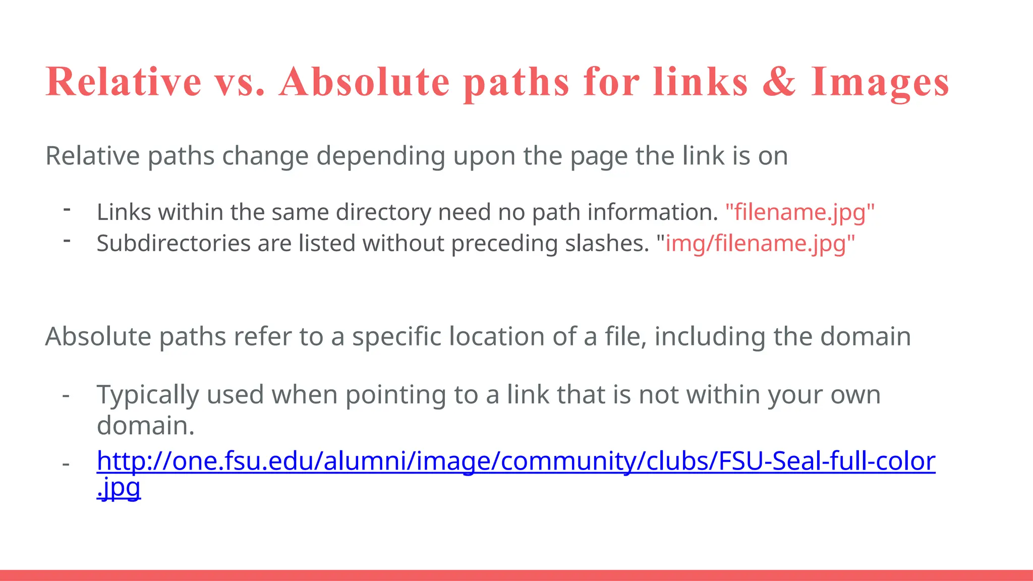 Relative vs. Absolute paths for links & Images
Relative paths change depending upon the page the link is on
- Links within the same directory need no path information. "filename.jpg"
- Subdirectories are listed without preceding slashes. "img/filename.jpg"
Absolute paths refer to a specific location of a file, including the domain
- Typically used when pointing to a link that is not within your own
domain.
- http://one.fsu.edu/alumni/image/community/clubs/FSU-Seal-full-color
.jpg
 