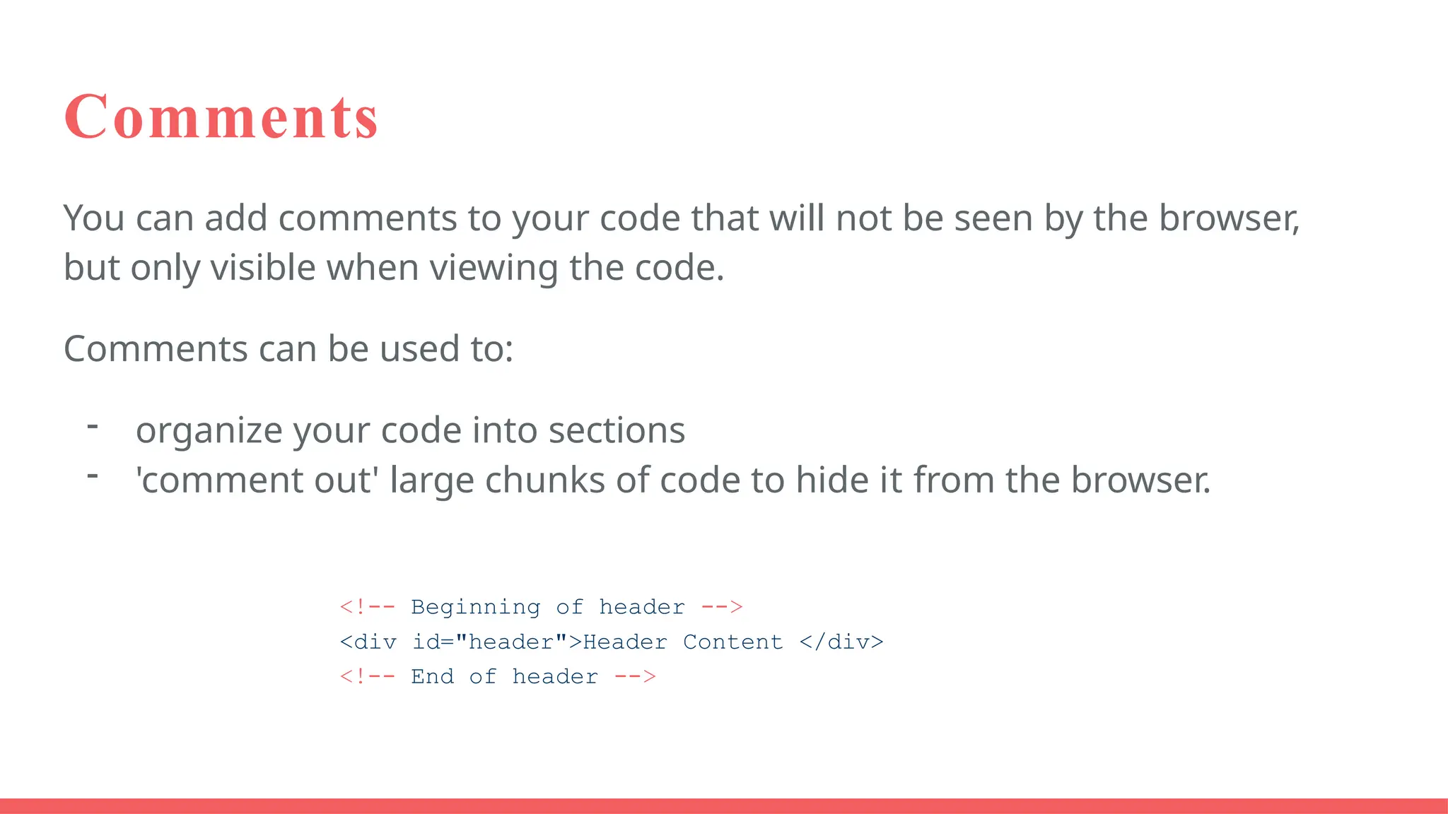 Comments
You can add comments to your code that will not be seen by the browser,
but only visible when viewing the code.
Comments can be used to:
- organize your code into sections
- 'comment out' large chunks of code to hide it from the browser.
<!-- Beginning of header -->
<div id="header">Header Content </div>
<!-- End of header -->
 