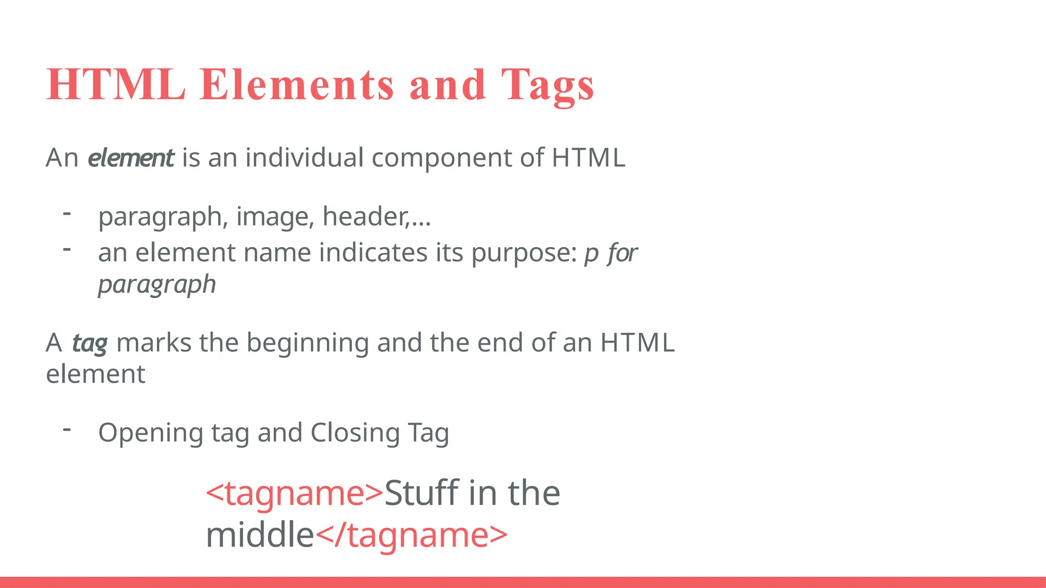 HTML Elements and Tags
An element is an individual component of HTML
- paragraph, image, header,...
- an element name indicates its purpose: p for
paragraph
A tag marks the beginning and the end of an HTML
element
- Opening tag and Closing Tag
<tagname>Stuff in the
middle</tagname>
 