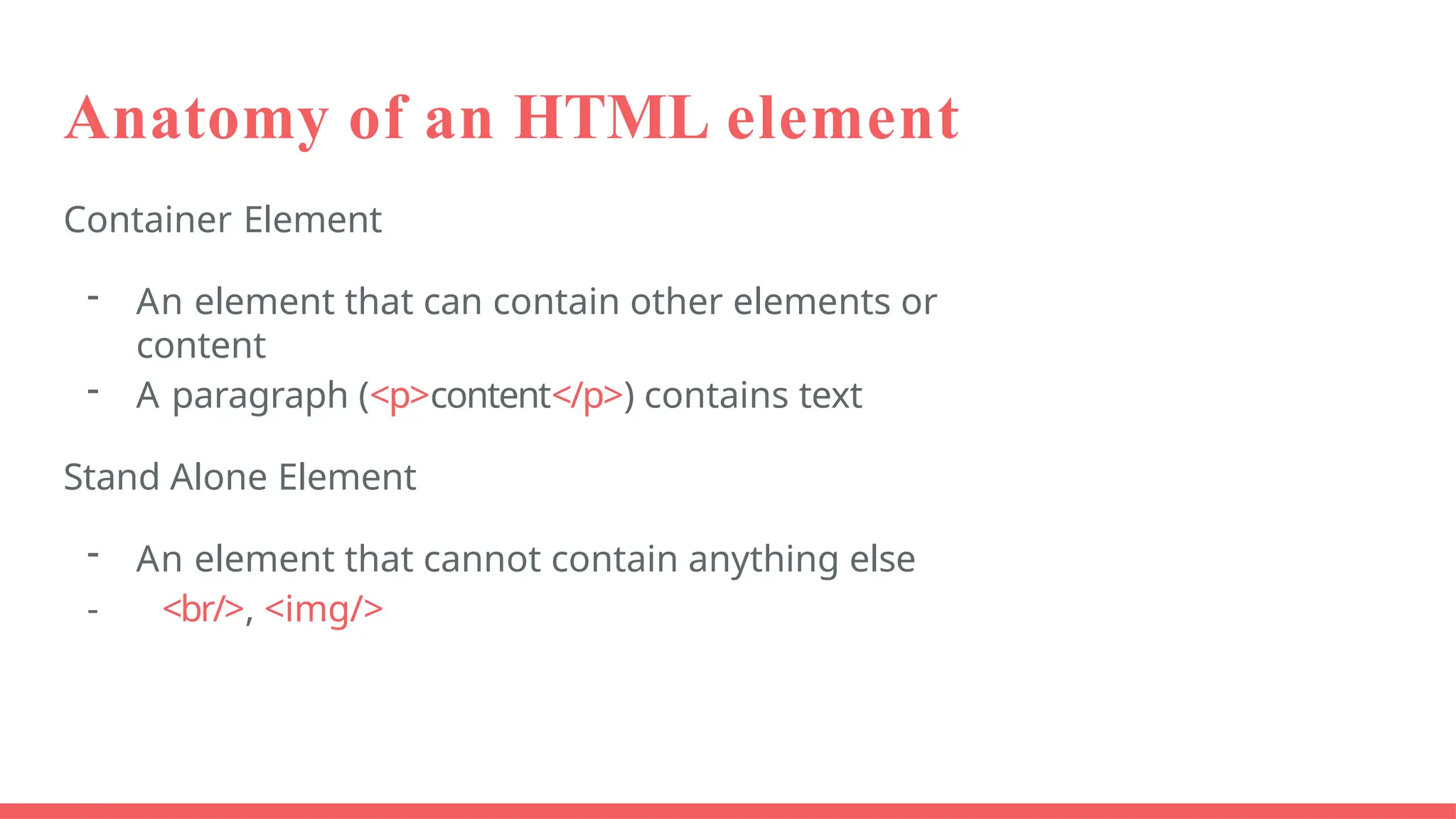 Anatomy of an HTML element
Container Element
- An element that can contain other elements or
content
- A paragraph (<p>content</p>) contains text
Stand Alone Element
- An element that cannot contain anything else
- <br/>, <img/>
 
