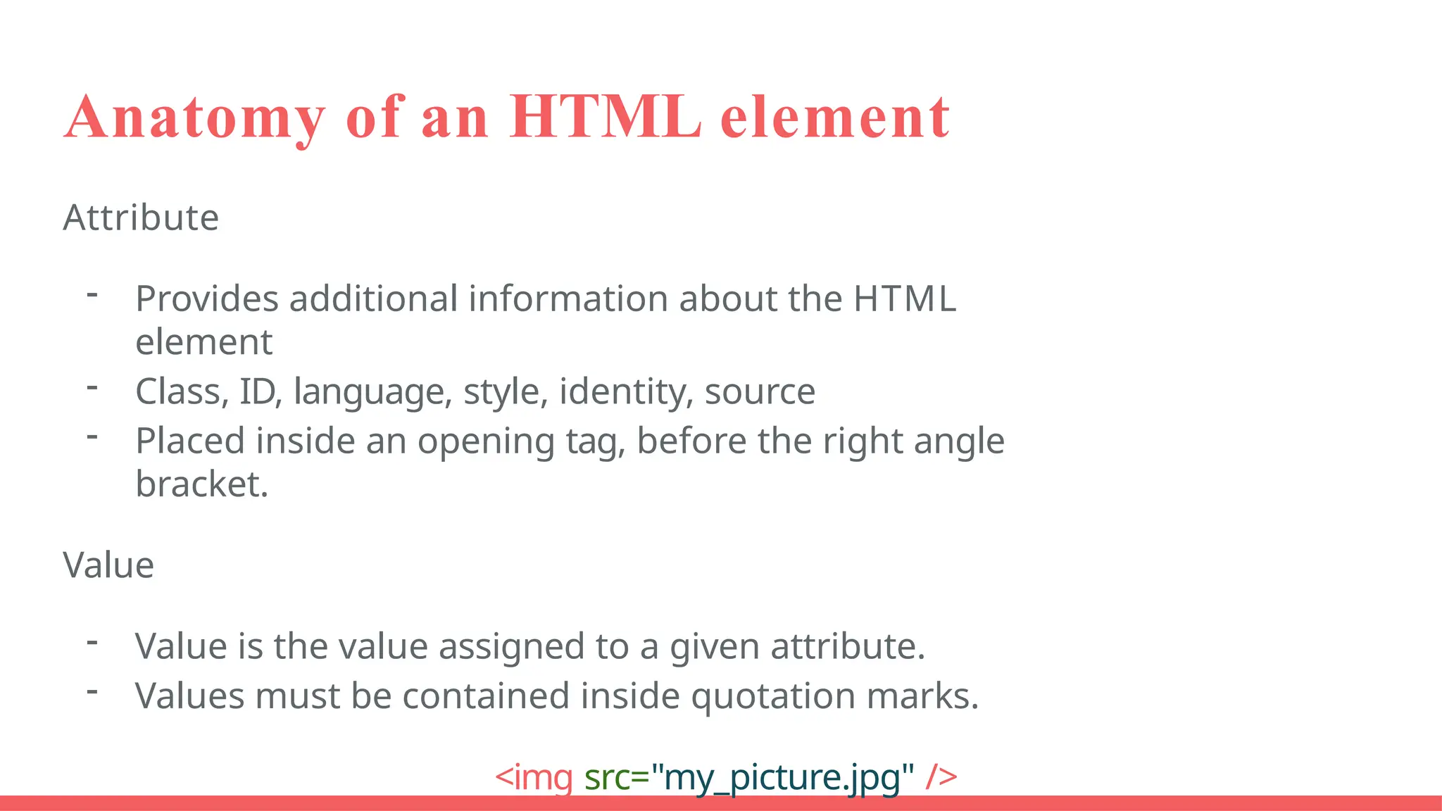 Anatomy of an HTML element
Attribute
- Provides additional information about the HTML
element
- Class, ID, language, style, identity, source
- Placed inside an opening tag, before the right angle
bracket.
Value
- Value is the value assigned to a given attribute.
- Values must be contained inside quotation marks.
<img src="my_picture.jpg" />
 