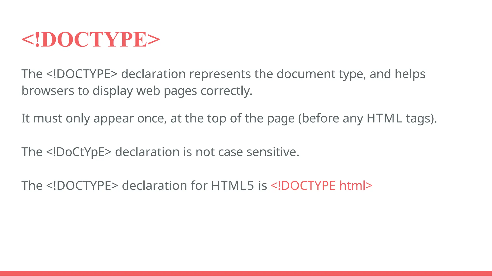 <!DOCTYPE>
The <!DOCTYPE> declaration represents the document type, and helps
browsers to display web pages correctly.
It must only appear once, at the top of the page (before any HTML tags).
The <!DoCtYpE> declaration is not case sensitive.
The <!DOCTYPE> declaration for HTML5 is <!DOCTYPE html>
 