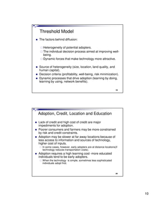 Threshold Model
The factors behind diffusion:

   Heterogeneity of potential adopters.
   The individual decision process aimed at improving well-
   being.
   Dynamic forces that make technology more attractive.

Source of heterogeneity (size, location, land quality, and
human capital).
Decision criteria (profitability, well-being, risk minimization).
Dynamic processes that drive adoption (learning by doing,
learning by using, network benefits).

                                                                   19




Adoption, Credit, Location and Education

Lack of credit and high cost of credit are major
impediments for adoption.
Poorer consumers and farmers may be more constrained
by risk and credit constraints.
Adoption may be slower at far away locations because of
less access to information and sources of technology,
higher cost of inputs.
  In some cases, however, early adopters are at distance locations(if
  technology reduces transportation costs).
Adoption requires a high learning cost -more educated
individuals tend to be early adopters.
  When the technology is simple, sometimes less sophisticated
  individuals adopt first.


                                                                   20




                                                                        10
 