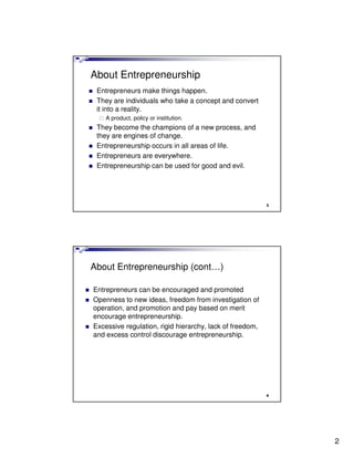 About Entrepreneurship
 Entrepreneurs make things happen.
 They are individuals who take a concept and convert
 it into a reality.
    A product, policy or institution.
 They become the champions of a new process, and
 they are engines of change.
 Entrepreneurship occurs in all areas of life.
 Entrepreneurs are everywhere.
 Entrepreneurship can be used for good and evil.




                                                          3




About Entrepreneurship (cont…)

Entrepreneurs can be encouraged and promoted
Openness to new ideas, freedom from investigation of
operation, and promotion and pay based on merit
encourage entrepreneurship.
Excessive regulation, rigid hierarchy, lack of freedom,
and excess control discourage entrepreneurship.




                                                          4




                                                              2
 