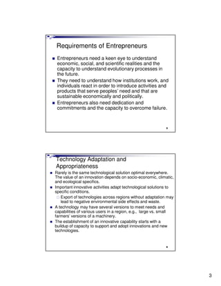 Requirements of Entrepreneurs
 Entrepreneurs need a keen eye to understand
 economic, social, and scientific realities and the
 capacity to understand evolutionary processes in
 the future.
 They need to understand how institutions work, and
 individuals react in order to introduce activities and
 products that serve peoples’ need and that are
 sustainable economically and politically.
 Entrepreneurs also need dedication and
 commitments and the capacity to overcome failure.


                                                            5




Technology Adaptation and
Appropriateness
Rarely is the same technological solution optimal everywhere.
The value of an innovation depends on socio-economic, climatic,
and ecological specifics.
Important innovative activities adapt technological solutions to
specific conditions.
   Export of technologies across regions without adaptation may
   lead to negative environmental side effects and waste.
A technology may have several versions to meet needs and
capabilities of various users in a region, e.g., large vs. small
farmers’ versions of a machinery.
The establishment of an innovative capability starts with a
buildup of capacity to support and adopt innovations and new
technologies.


                                                            6




                                                                   3
 