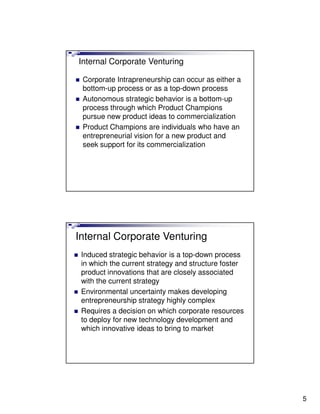 Internal Corporate Venturing

 Corporate Intrapreneurship can occur as either a
 bottom-up process or as a top-down process
 Autonomous strategic behavior is a bottom-up
 process through which Product Champions
 pursue new product ideas to commercialization
 Product Champions are individuals who have an
 entrepreneurial vision for a new product and
 seek support for its commercialization




Internal Corporate Venturing
 Induced strategic behavior is a top-down process
 in which the current strategy and structure foster
 product innovations that are closely associated
 with the current strategy
 Environmental uncertainty makes developing
 entrepreneurship strategy highly complex
 Requires a decision on which corporate resources
 to deploy for new technology development and
 which innovative ideas to bring to market




                                                      5
 