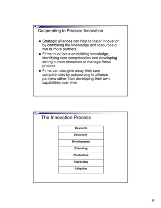 Cooperating to Produce Innovation

  Strategic alliances can help to foster innovation
  by combining the knowledge and resources of
  two or more partners
  Firms must focus on building knowledge,
  identifying core competencies and developing
  strong human resources to manage these
  projects
  Firms can also give away their core
  competencies by outsourcing to alliance
  partners rather than developing their own
  capabilities over time




 The Innovation Process

                      Research

                      Discovery

                    Development

                      Patenting

                     Production

                     Marketing

                      Adoption




                                                      6
 