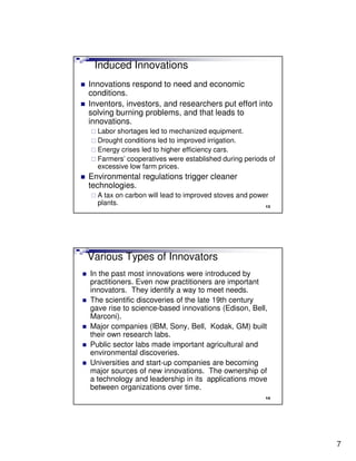 Induced Innovations
Innovations respond to need and economic
conditions.
Inventors, investors, and researchers put effort into
solving burning problems, and that leads to
innovations.
  Labor shortages led to mechanized equipment.
  Drought conditions led to improved irrigation.
  Energy crises led to higher efficiency cars.
  Farmers’ cooperatives were established during periods of
  excessive low farm prices.
Environmental regulations trigger cleaner
technologies.
  A tax on carbon will lead to improved stoves and power
  plants.                                              13




Various Types of Innovators
In the past most innovations were introduced by
practitioners. Even now practitioners are important
innovators. They identify a way to meet needs.
The scientific discoveries of the late 19th century
gave rise to science-based innovations (Edison, Bell,
Marconi).
Major companies (IBM, Sony, Bell, Kodak, GM) built
their own research labs.
Public sector labs made important agricultural and
environmental discoveries.
Universities and start-up companies are becoming
major sources of new innovations. The ownership of
a technology and leadership in its applications move
between organizations over time.
                                                       14




                                                             7
 