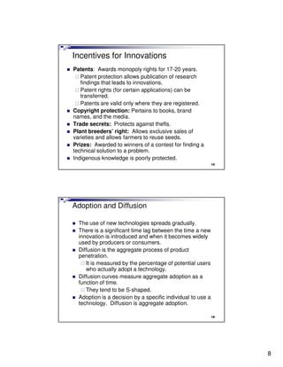 Incentives for Innovations
Patents: Awards monopoly rights for 17-20 years.
   Patent protection allows publication of research
   findings that leads to innovations.
   Patent rights (for certain applications) can be
   transferred.
   Patents are valid only where they are registered.
Copyright protection: Pertains to books, brand
names, and the media.
Trade secrets: Protects against thefts.
Plant breeders’ right: Allows exclusive sales of
varieties and allows farmers to reuse seeds.
Prizes: Awarded to winners of a contest for finding a
technical solution to a problem.
Indigenous knowledge is poorly protected.
                                                             15




Adoption and Diffusion

  The use of new technologies spreads gradually.
  There is a significant time lag between the time a new
  innovation is introduced and when it becomes widely
  used by producers or consumers.
  Diffusion is the aggregate process of product
  penetration.
     It is measured by the percentage of potential users
     who actually adopt a technology.
  Diffusion curves measure aggregate adoption as a
  function of time.
     They tend to be S-shaped.
  Adoption is a decision by a specific individual to use a
  technology. Diffusion is aggregate adoption.

                                                             16




                                                                  8
 