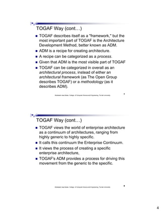 4
TOGAF Way (cont…)
 TOGAF describes itself as a "framework," but the
most important part of TOGAF is the Architecture
Development Method, better known as ADM.
 ADM is a recipe for creating architecture.
 A recipe can be categorized as a process.
 Given that ADM is the most visible part of TOGAF
 TOGAF can be categorized in overall as an
architectural process, instead of either an
architectural framework (as The Open Group
describes TOGAF) or a methodology (as it
describes ADM).
7
Abdisalam Issa-Salwe, College of Computer Science and Engineering, Tai bah University
TOGAF Way (cont…)
 TOGAF views the world of enterprise architecture
as a continuum of architectures, ranging from
highly generic to highly specific.
 It calls this continuum the Enterprise Continuum.
 It views the process of creating a specific
enterprise architecture,
 TOGAF's ADM provides a process for driving this
movement from the generic to the specific.
8
Abdisalam Issa-Salwe, College of Computer Science and Engineering, Tai bah University
 