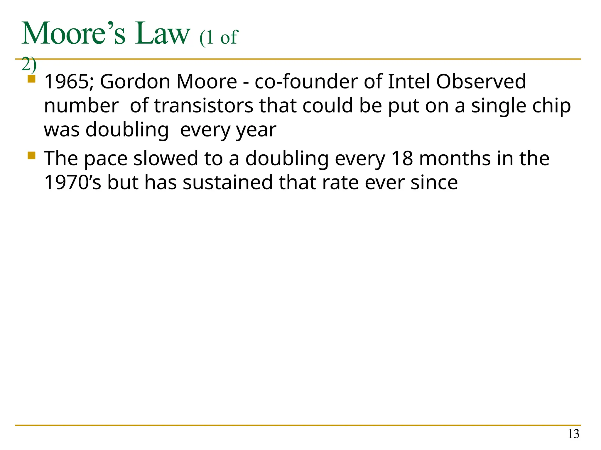 Moore’s Law (1 of
2)
13
 1965; Gordon Moore - co-founder of Intel Observed
number of transistors that could be put on a single chip
was doubling every year
 The pace slowed to a doubling every 18 months in the
1970’s but has sustained that rate ever since
 