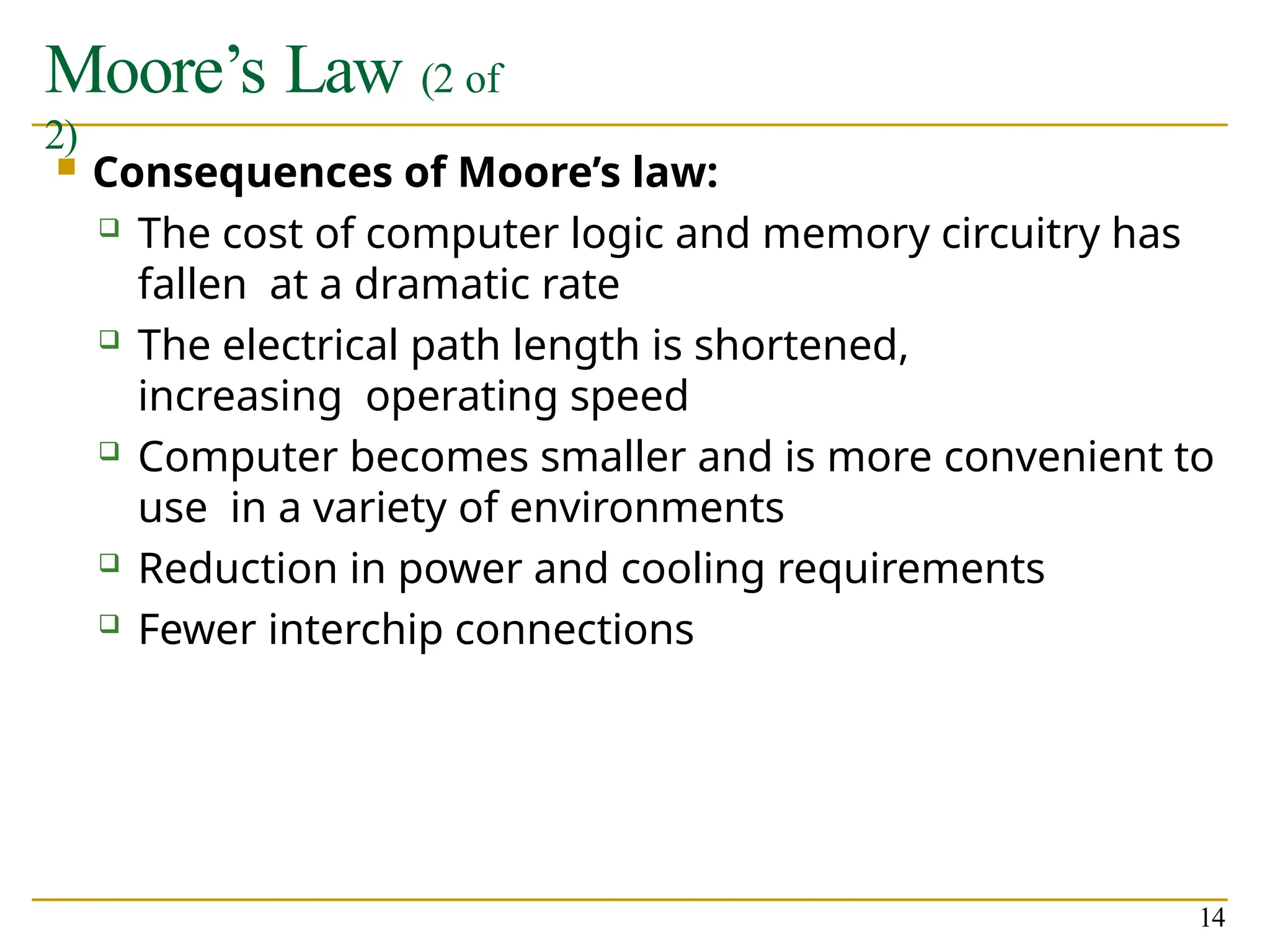 Moore’s Law (2 of
2)
14
 Consequences of Moore’s law:
 The cost of computer logic and memory circuitry has
fallen at a dramatic rate
 The electrical path length is shortened,
increasing operating speed
 Computer becomes smaller and is more convenient to
use in a variety of environments
 Reduction in power and cooling requirements
 Fewer interchip connections
 
