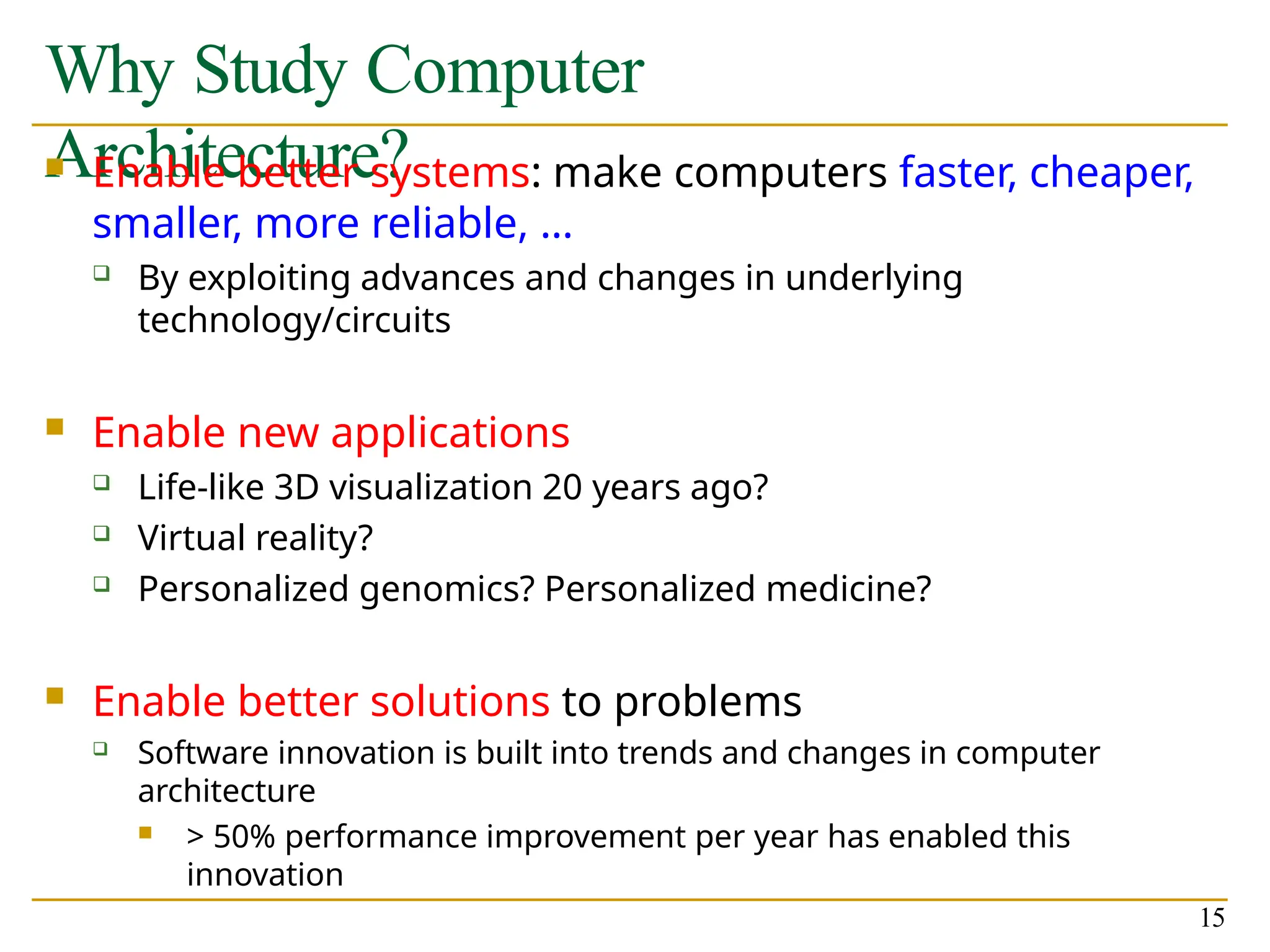 Why Study Computer
Architecture?
15
 Enable better systems: make computers faster, cheaper,
smaller, more reliable, …
 By exploiting advances and changes in underlying
technology/circuits
 Enable new applications
 Life-like 3D visualization 20 years ago?
 Virtual reality?
 Personalized genomics? Personalized medicine?
 Enable better solutions to problems
 Software innovation is built into trends and changes in computer
architecture
 > 50% performance improvement per year has enabled this
innovation
 