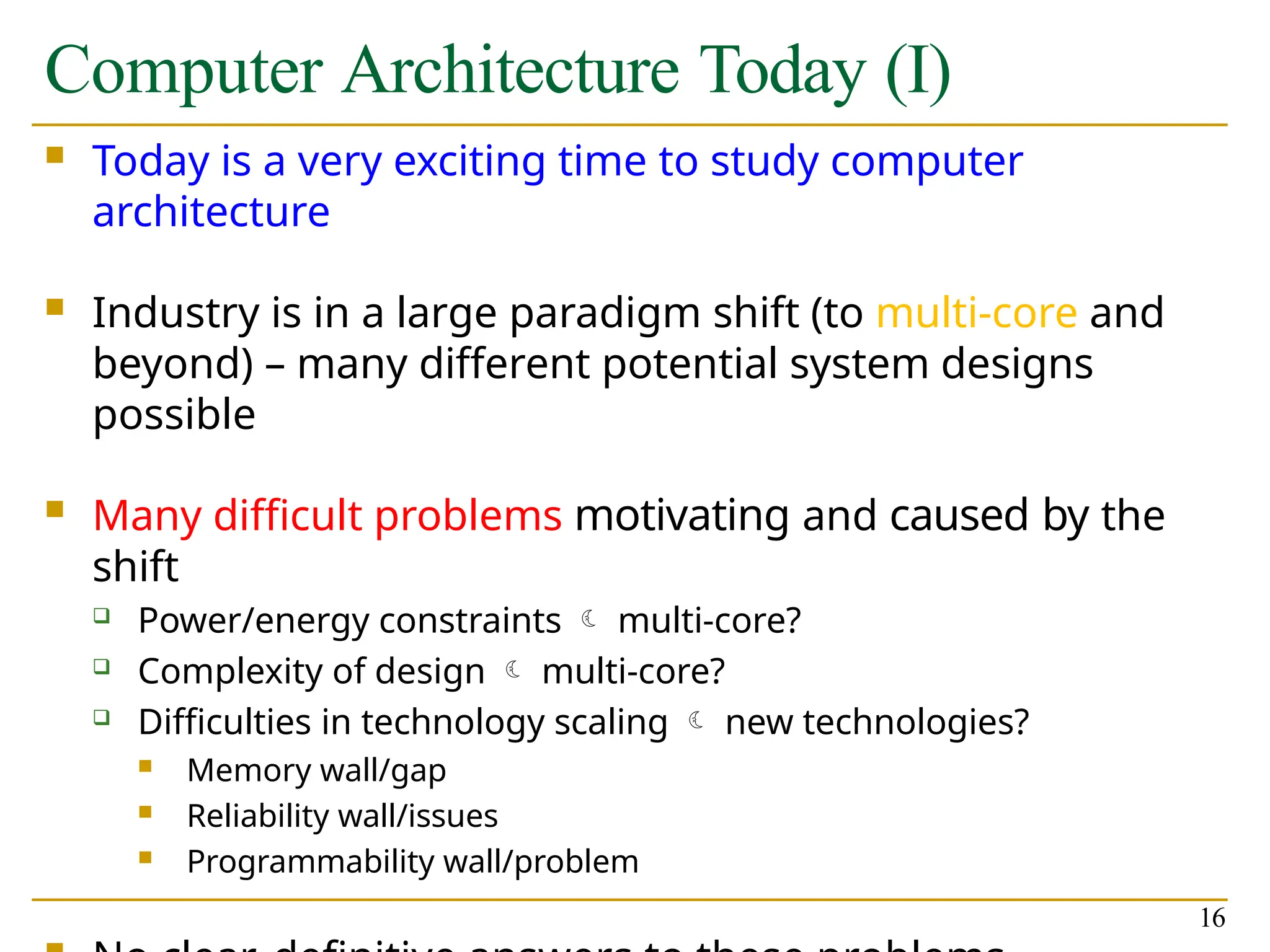 Computer Architecture Today (I)
16
 Today is a very exciting time to study computer
architecture
 Industry is in a large paradigm shift (to multi-core and
beyond) – many different potential system designs
possible
 Many difficult problems motivating and caused by the
shift
 Power/energy constraints  multi-core?
 Complexity of design  multi-core?
 Difficulties in technology scaling  new technologies?
 Memory wall/gap
 Reliability wall/issues
 Programmability wall/problem
 