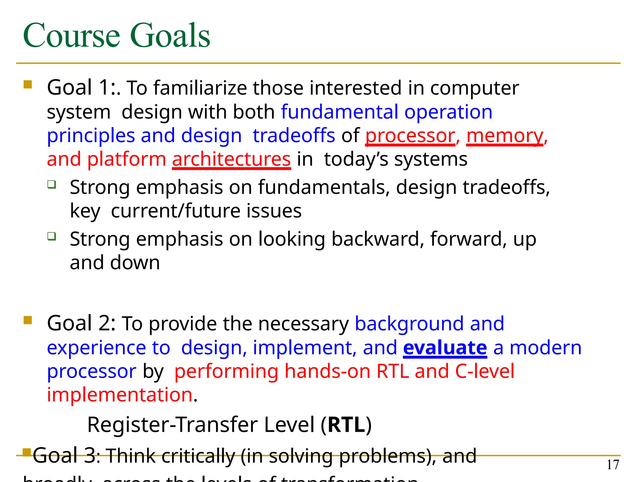 Course Goals
17
 Goal 1:. To familiarize those interested in computer
system design with both fundamental operation
principles and design tradeoffs of processor, memory,
and platform architectures in today’s systems
 Strong emphasis on fundamentals, design tradeoffs,
key current/future issues
 Strong emphasis on looking backward, forward, up
and down
 Goal 2: To provide the necessary background and
experience to design, implement, and evaluate a modern
processor by performing hands-on RTL and C-level
implementation.
Register-Transfer Level (RTL)
Goal 3: Think critically (in solving problems), and
 