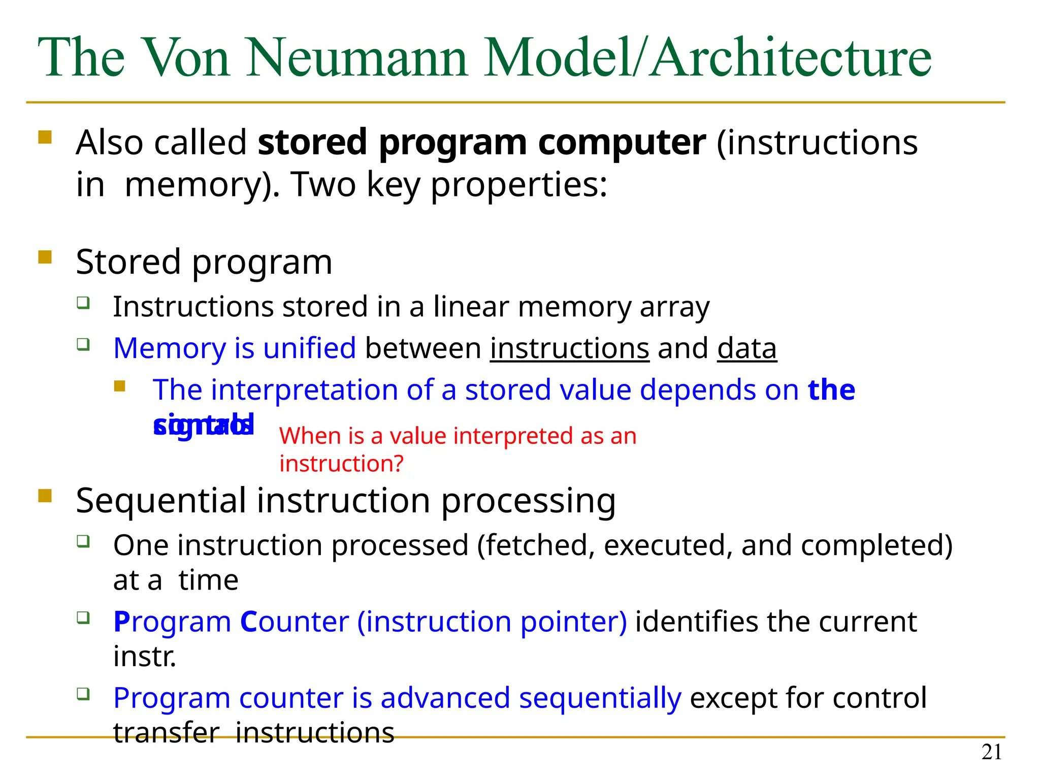 The Von Neumann Model/Architecture
21
 Also called stored program computer (instructions
in memory). Two key properties:
 Stored program
 Instructions stored in a linear memory array
 Memory is unified between instructions and data
 The interpretation of a stored value depends on the
control
signals
 Sequential instruction processing
 One instruction processed (fetched, executed, and completed)
at a time
 Program Counter (instruction pointer) identifies the current
instr.
 Program counter is advanced sequentially except for control
transfer instructions
When is a value interpreted as an
instruction?
 