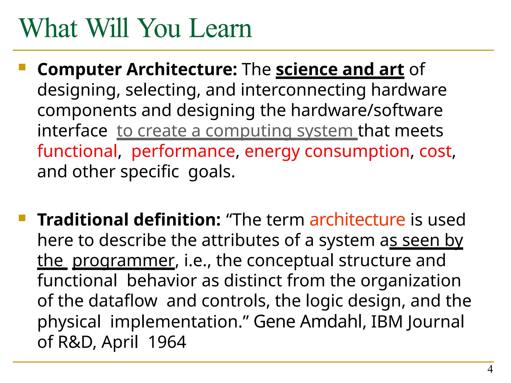 What Will You Learn
4
 Computer Architecture: The science and art of
designing, selecting, and interconnecting hardware
components and designing the hardware/software
interface to create a computing system that meets
functional, performance, energy consumption, cost,
and other specific goals.
 Traditional definition: “The term architecture is used
here to describe the attributes of a system as seen by
the programmer, i.e., the conceptual structure and
functional behavior as distinct from the organization
of the dataflow and controls, the logic design, and the
physical implementation.” Gene Amdahl, IBM Journal
of R&D, April 1964
 